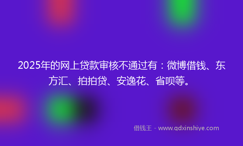 2025年的网上贷款审核不通过有：微博借钱、东方汇、拍拍贷、安逸花、省呗等。