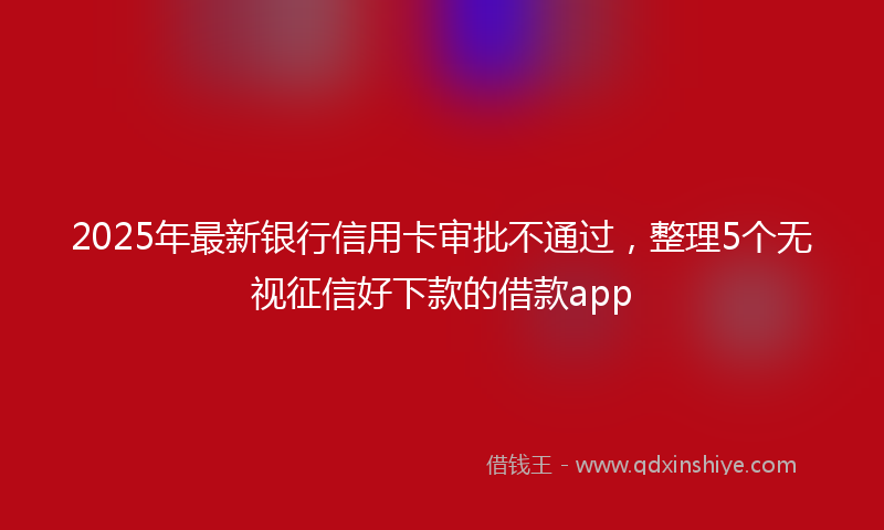 2025年最新银行信用卡审批不通过,整理5个无视征信好下款的借款app