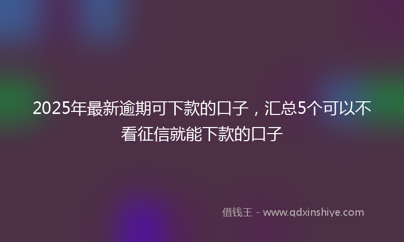 2025年最新逾期可下款的口子，汇总5个可以不看征信就能下款的口子