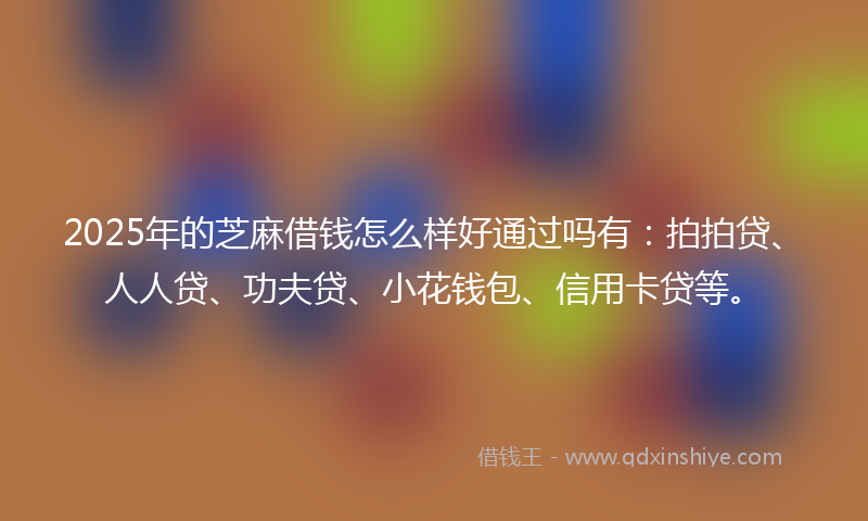 2025年的芝麻借钱怎么样好通过吗有：拍拍贷、人人贷、功夫贷、小花钱包、信用卡贷等。