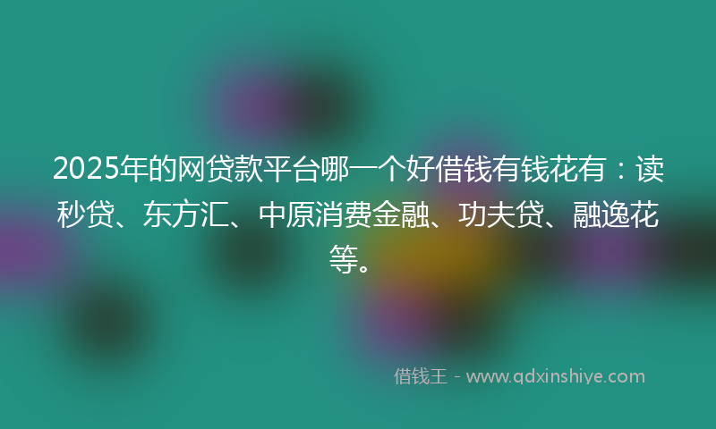 2025年的网贷款平台哪一个好借钱有钱花有：读秒贷、东方汇、中原消费金融、功夫贷、融逸花等。