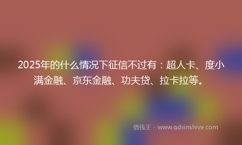 2025年的什么情况下征信不过有：超人卡、度小满金融、京东金融、功夫贷、拉卡拉等。