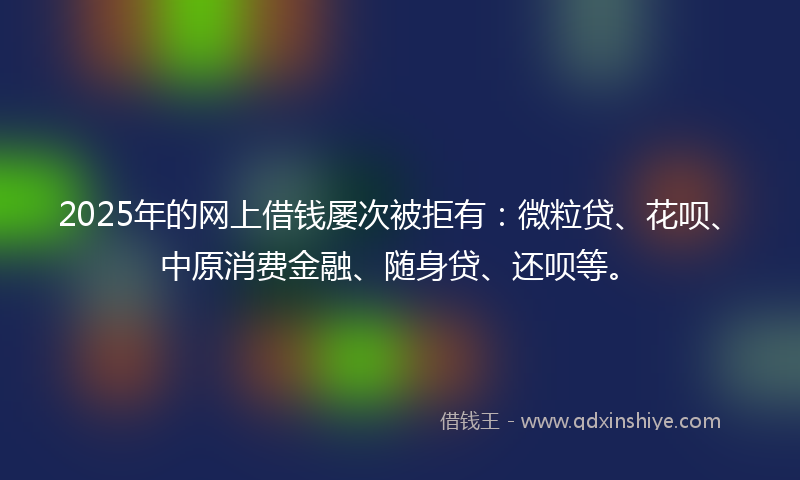 2025年的网上借钱屡次被拒有：微粒贷、花呗、中原消费金融、随身贷、还呗等。