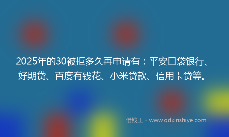2025年的30被拒多久再申请有：平安口袋银行、好期贷、百度有钱花、小米贷款、信用卡贷等。