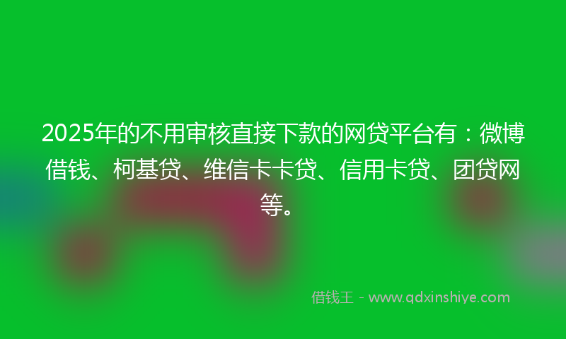 2025年的不用审核直接下款的网贷平台有：微博借钱、柯基贷、维信卡卡贷、信用卡贷、团贷网等。