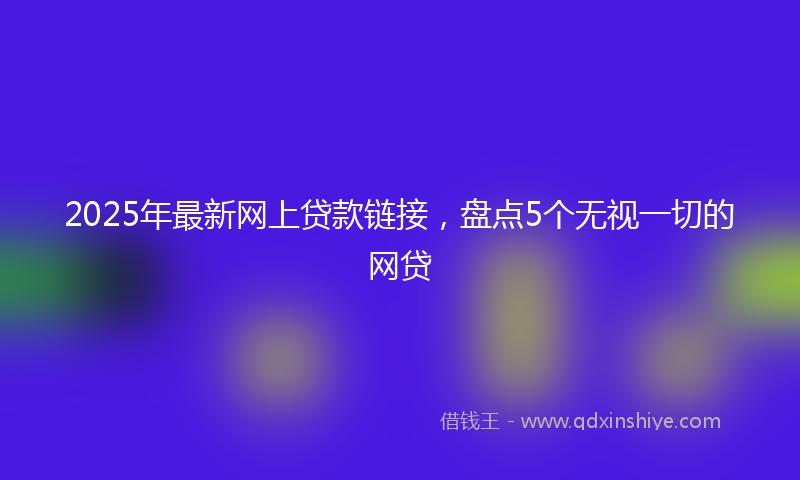 2025年最新网上贷款链接，盘点5个无视一切的网贷