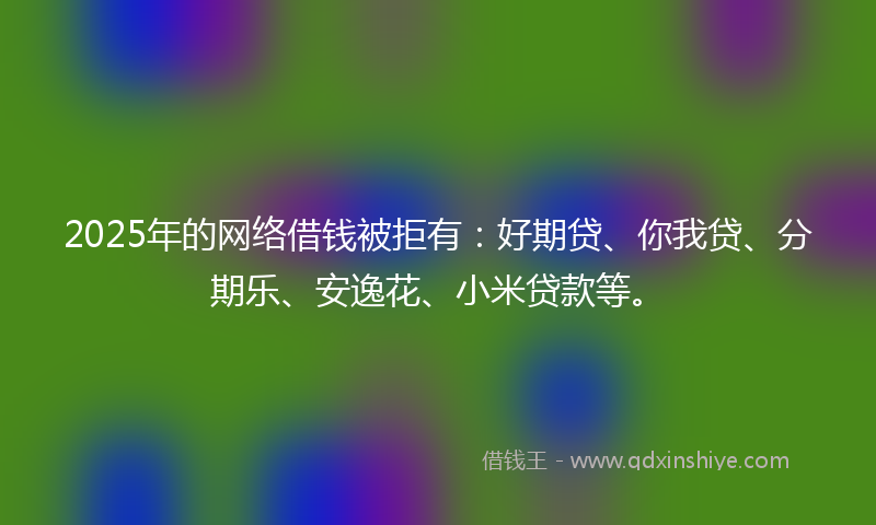 2025年的网络借钱被拒有：好期贷、你我贷、分期乐、安逸花、小米贷款等。