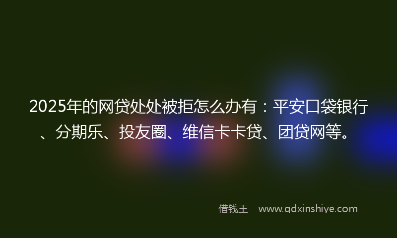 2025年的网贷处处被拒怎么办有：平安口袋银行、分期乐、投友圈、维信卡卡贷、团贷网等。