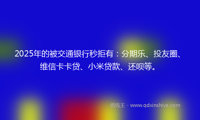 2025年的被交通银行秒拒有：分期乐、投友圈、维信卡卡贷、小米贷款、还呗等。