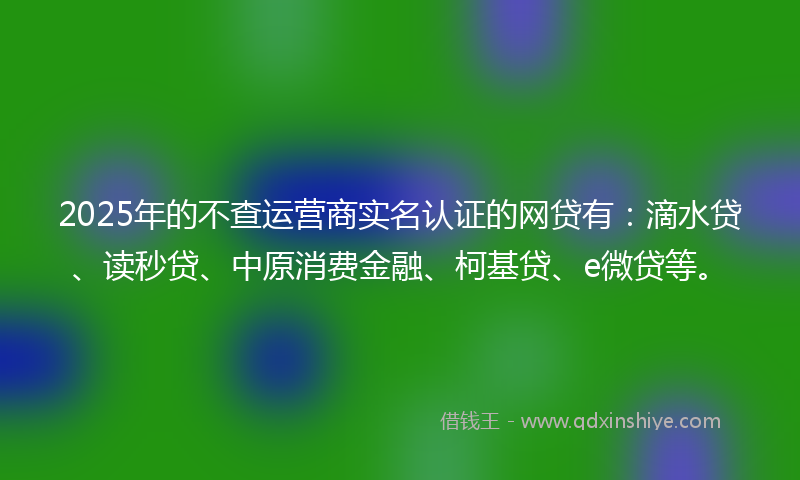 2025年的不查运营商实名认证的网贷有：滴水贷、读秒贷、中原消费金融、柯基贷、e微贷等。