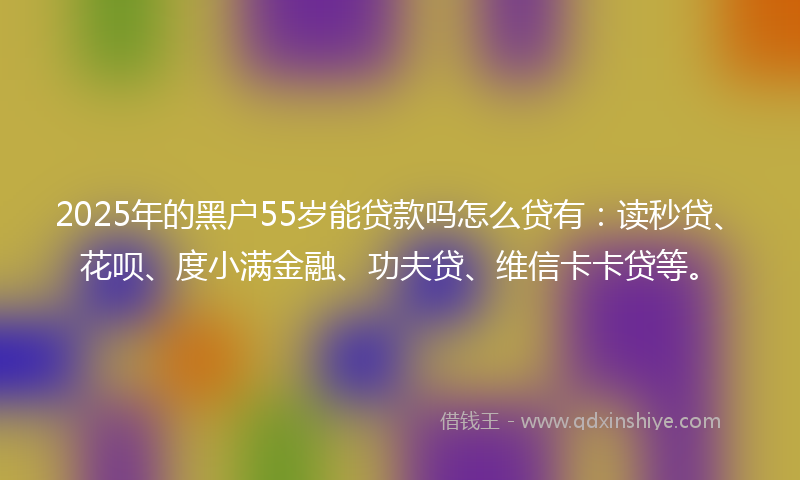 2025年的黑户55岁能贷款吗怎么贷有：读秒贷、花呗、度小满金融、功夫贷、维信卡卡贷等。