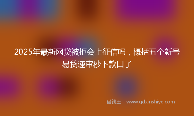 2025年最新网贷被拒会上征信吗，概括五个新号易贷速审秒下款口子