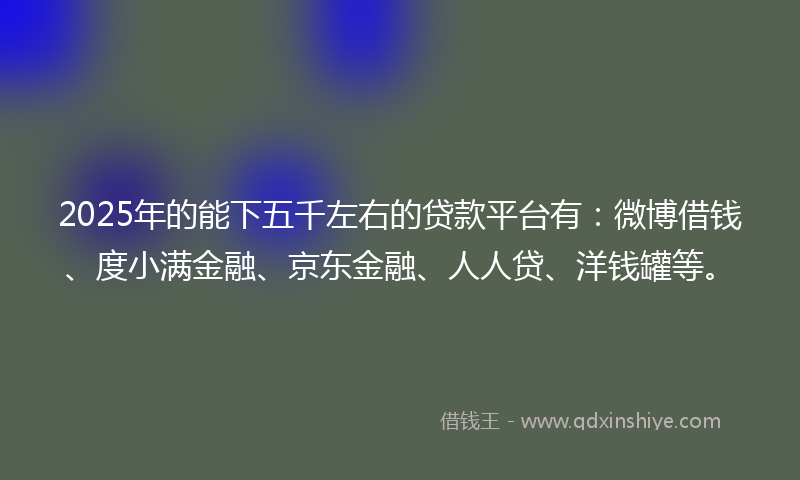 2025年的能下五千左右的贷款平台有：微博借钱、度小满金融、京东金融、人人贷、洋钱罐等。