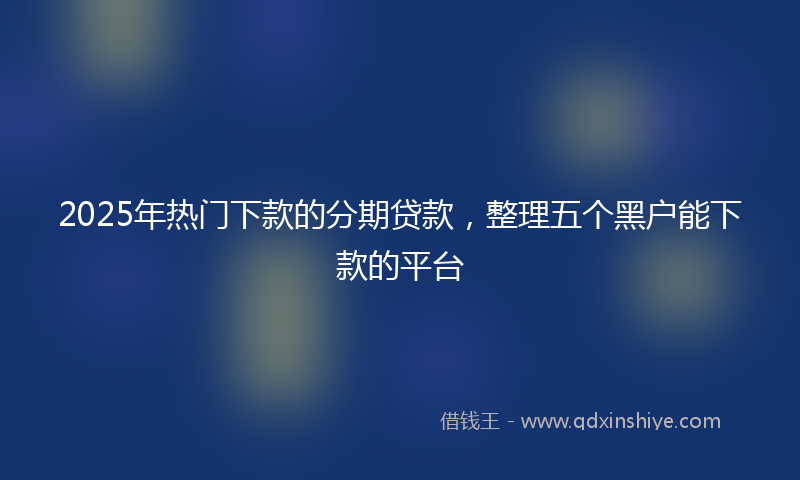 2025年热门下款的分期贷款，整理五个黑户能下款的平台