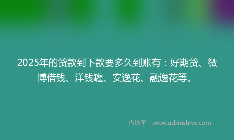 2025年的贷款到下款要多久到账有：好期贷、微博借钱、洋钱罐、安逸花、融逸花等。