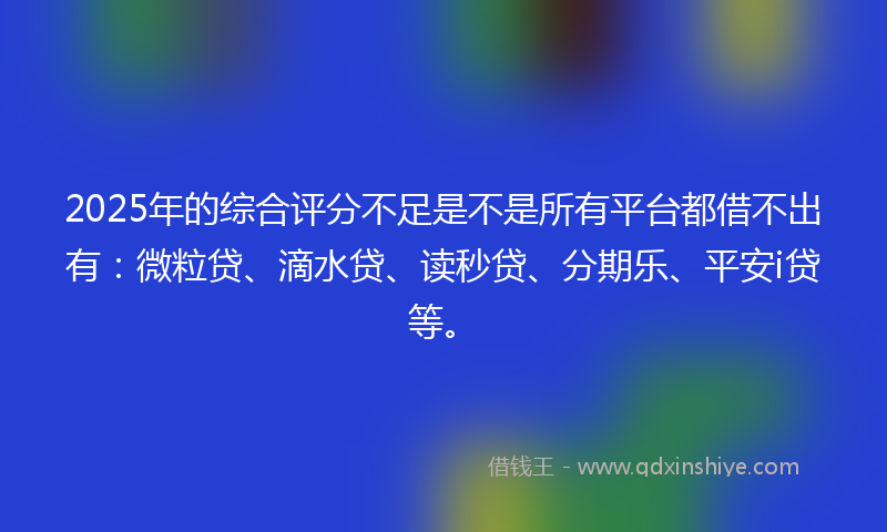2025年的综合评分不足是不是所有平台都借不出有：微粒贷、滴水贷、读秒贷、分期乐、平安i贷等。
