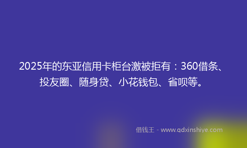 2025年的东亚信用卡柜台激被拒有：360借条、投友圈、随身贷、小花钱包、省呗等。