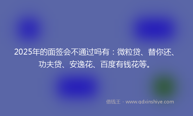 2025年的面签会不通过吗有：微粒贷、替你还、功夫贷、安逸花、百度有钱花等。