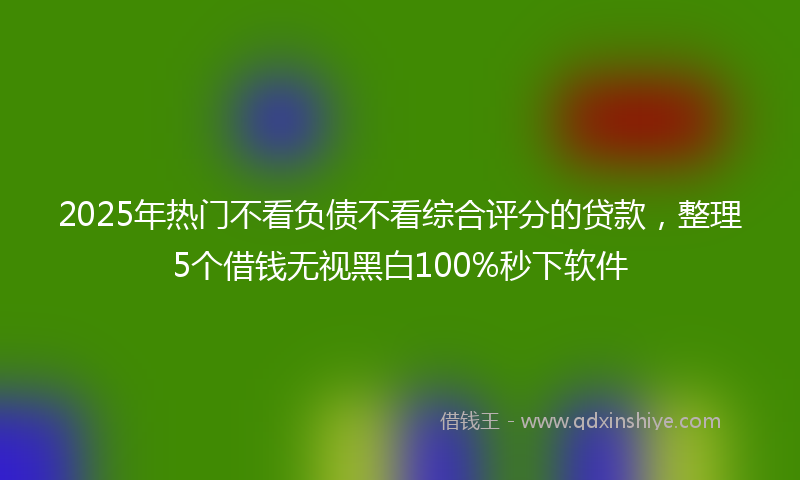 2025年热门不看负债不看综合评分的贷款，整理5个借钱无视黑白100%秒下软件