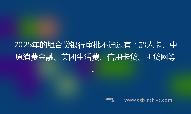 2025年的组合贷银行审批不通过有：超人卡、中原消费金融、美团生活费、信用卡贷、团贷网等。