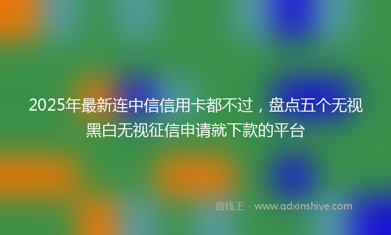 2025年最新连中信信用卡都不过，盘点五个无视黑白无视征信申请就下款的平台