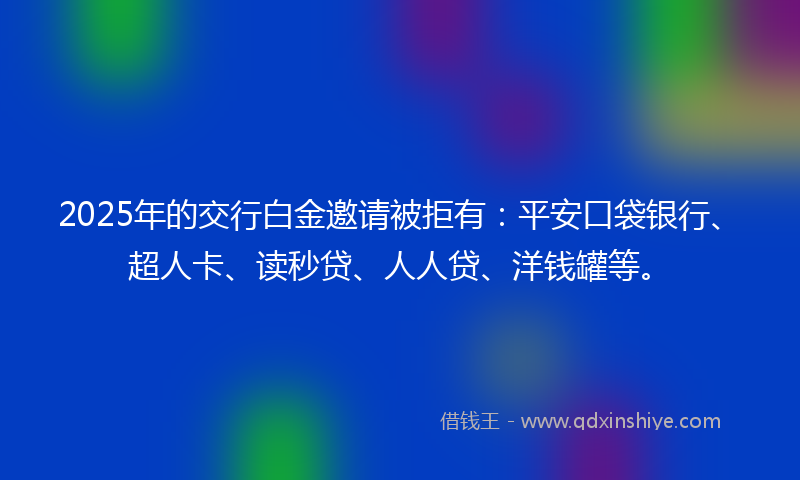 2025年的交行白金邀请被拒有：平安口袋银行、超人卡、读秒贷、人人贷、洋钱罐等。
