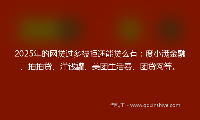2025年的网贷过多被拒还能贷么有：度小满金融、拍拍贷、洋钱罐、美团生活费、团贷网等。