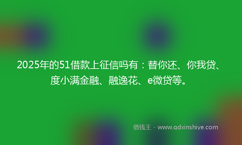 2025年的51借款上征信吗有：替你还、你我贷、度小满金融、融逸花、e微贷等。