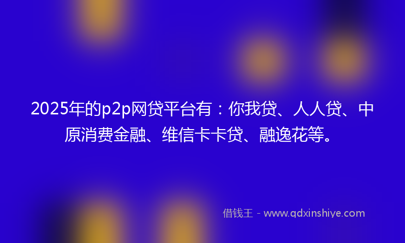 2025年的p2p网贷平台有：你我贷、人人贷、中原消费金融、维信卡卡贷、融逸花等。