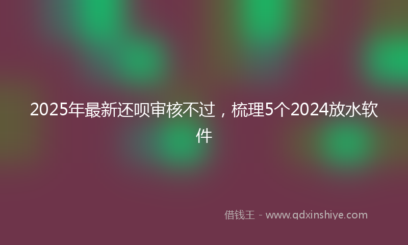 2025年最新还呗审核不过,梳理5个2024放水软件