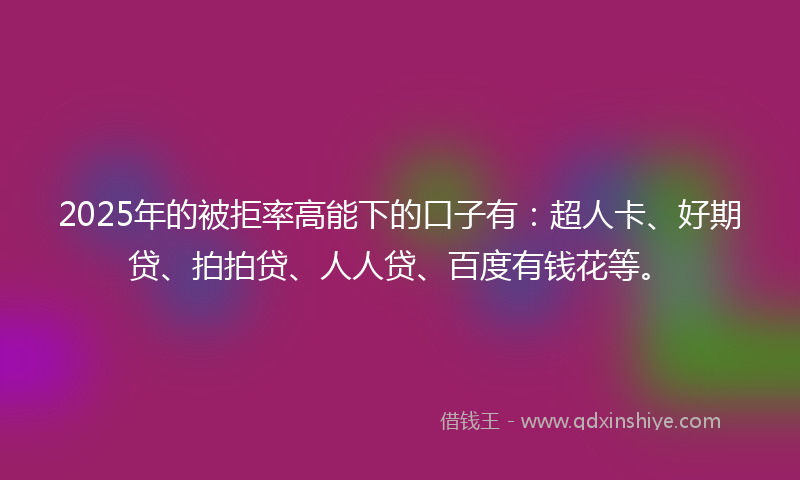2025年的被拒率高能下的口子有：超人卡、好期贷、拍拍贷、人人贷、百度有钱花等。