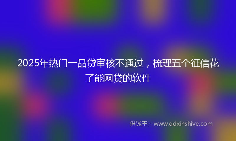 2025年热门一品贷审核不通过，梳理五个征信花了能网贷的软件
