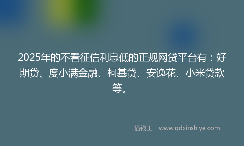 2025年的不看征信利息低的正规网贷平台有：好期贷、度小满金融、柯基贷、安逸花、小米贷款等。
