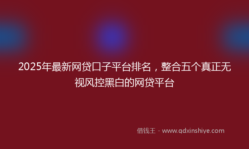 2025年最新网贷口子平台排名，整合五个真正无视风控黑白的网贷平台