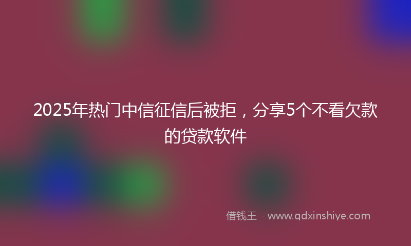 2025年热门中信征信后被拒，分享5个不看欠款的贷款软件