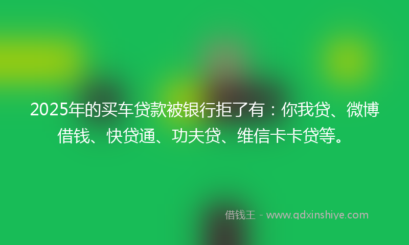 2025年的买车贷款被银行拒了有：你我贷、微博借钱、快贷通、功夫贷、维信卡卡贷等。