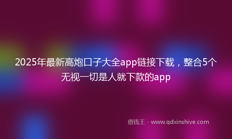 2025年最新高炮口子大全app链接下载，整合5个无视一切是人就下款的app