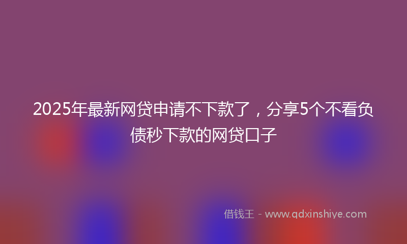 2025年最新网贷申请不下款了，分享5个不看负债秒下款的网贷口子