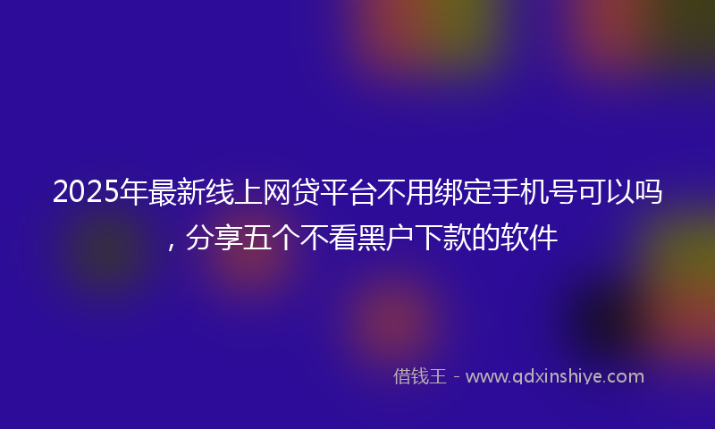 2025年最新线上网贷平台不用绑定手机号可以吗，分享五个不看黑户下款的软件