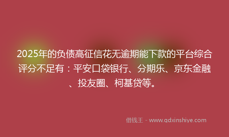 2025年的负债高征信花无逾期能下款的平台综合评分不足有：平安口袋银行、分期乐、京东金融、投友圈、柯基贷等。
