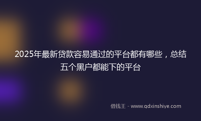 2025年最新贷款容易通过的平台都有哪些，总结五个黑户都能下的平台