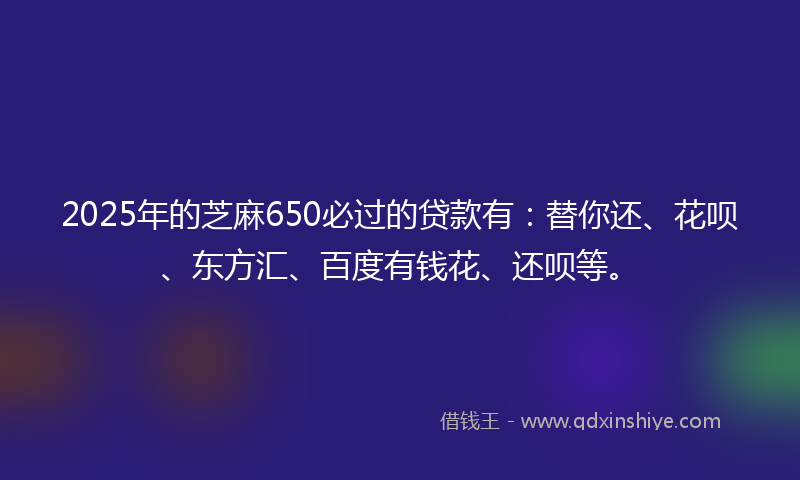 2025年的芝麻650必过的贷款有：替你还、花呗、东方汇、百度有钱花、还呗等。