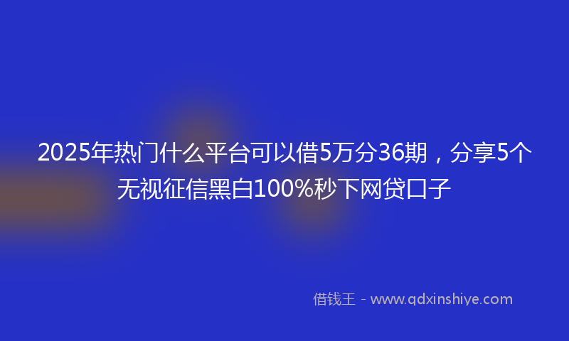 2025年热门什么平台可以借5万分36期，分享5个无视征信黑白100%秒下网贷口子