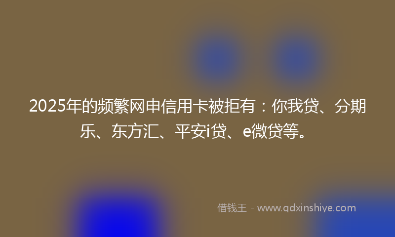 2025年的频繁网申信用卡被拒有：你我贷、分期乐、东方汇、平安i贷、e微贷等。