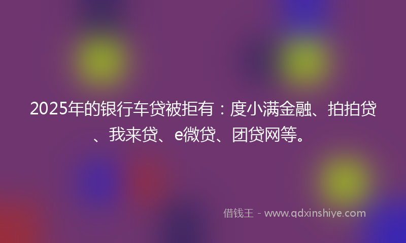 2025年的银行车贷被拒有：度小满金融、拍拍贷、我来贷、e微贷、团贷网等。