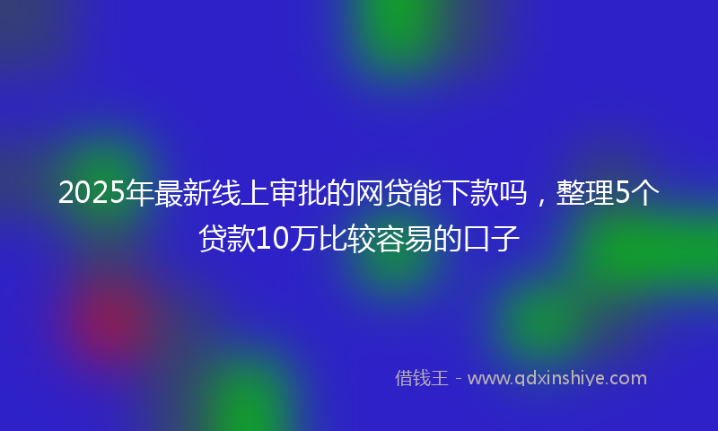 2025年最新线上审批的网贷能下款吗，整理5个贷款10万比较容易的口子