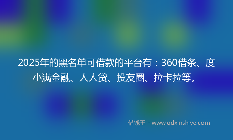 2025年的黑名单可借款的平台有：360借条、度小满金融、人人贷、投友圈、拉卡拉等。