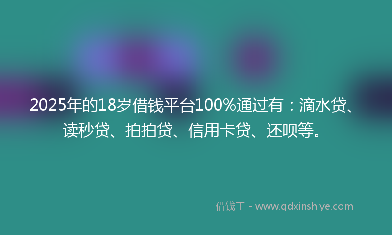 2025年的18岁借钱平台100%通过有：滴水贷、读秒贷、拍拍贷、信用卡贷、还呗等。