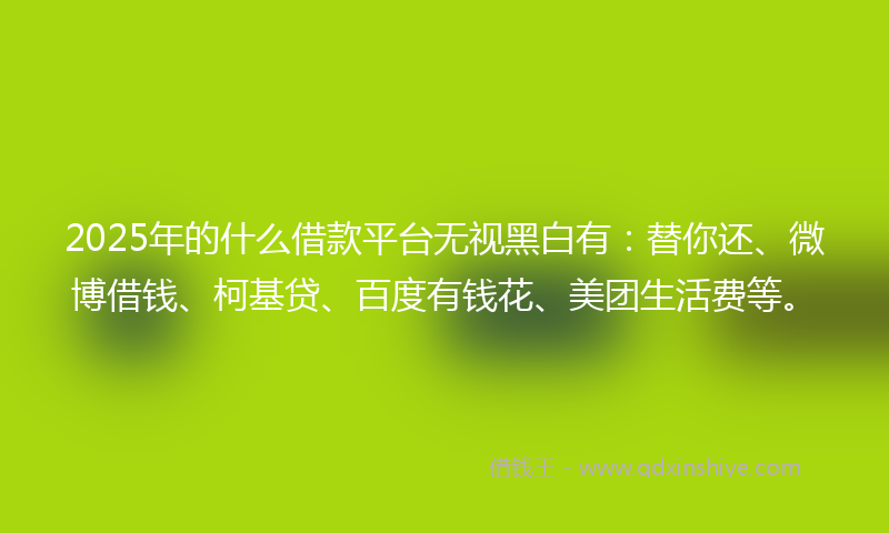 2025年的什么借款平台无视黑白有：替你还、微博借钱、柯基贷、百度有钱花、美团生活费等。