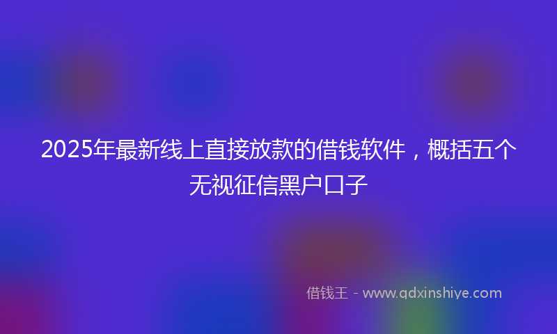 2025年最新线上直接放款的借钱软件，概括五个无视征信黑户口子